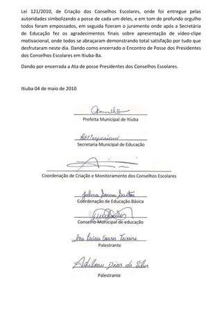 Lei 121/2010, de Criação dos Conselhos Escolares, onde foi entregue pelas
autoridades simbolizando a posse de cada um deles, e em tom de profundo orgulho
todos foram empossados, em seguida fizeram o juramento onde após a Secretária
de Educação fez os agradecimentos finais sobre apresentação de vídeo-clipe
motivacional, onde todos se abraçaram demonstrando total satisfação por tudo que
desfrutaram neste dia. Dando como encerrado o Encontro de Posse dos Presidentes
dos Conselhos Escolares em Itiuba-Ba.
Dando por encerrada a Ata de posse Presidentes dos Conselhos Escolares.
Itiuba 04 de maio de 2010
 