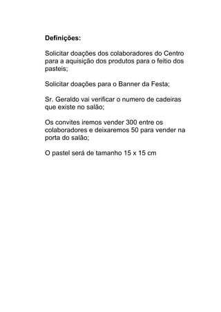 Definições:

Solicitar doações dos colaboradores do Centro
para a aquisição dos produtos para o feitio dos
pasteis;

Solicitar doações para o Banner da Festa;

Sr. Geraldo vai verificar o numero de cadeiras
que existe no salão;

Os convites iremos vender 300 entre os
colaboradores e deixaremos 50 para vender na
porta do salão;

O pastel será de tamanho 15 x 15 cm
 