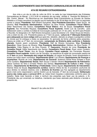 LIGA INDEPENDENTE DAS ENTIDADES CARNAVALESCAS DE MACAÉ
ATA DE REUNIÃO EXTRAORDINÁRIA
Aos vinte e um dia do mês de Julho de 2014, na sede da Liga Independente das Entidades
Carnavalescas de Macaé L.I.E.C.A.M no endereço de sua sede situado á Avenida Rui Barbosa nº
264, Centro, Macaé - RJ Reuniram-se em Assembleia Geral Extraordinária as Escolas de Samba
Afiliadas e a Chapa vencedora na eleição que foi realizada no dia 30 de Maio de 2014 com os seguintes
nomes e cargos: Presidente: Ralf Oliveira Gonçalves; Vice Presidente Executivo: César Souza de
Oliveira; Vice Presidente Administrativo: Gledson da Silva Paixão, Conselheiro Fiscal Efetivo:
Gilber Nascimento dos Santos; Conselheiro Fiscal Efetivo: Ana de Souza; Conselheiro Fiscal
Suplente; Ilzo Fernandes Riqueza; Conselheiro Fiscal Suplente: André Luis de Carvalho para
deliberarem sobre o contido no Edital de Convocação publicado em: 01 de Julho de 2014 para Presidir
a Reunião, foi designado o Sr. Ralf Oliveira Gonçalves e para Secretariar o Sr. César Souza de Oliveira.
Lida a ordem do dia, o Sr. Presidente passou ao 1º Item da pauta, Leitura da 1ª Alteração Estatutária
para adequação ao novo código civil que após lido, debatido, alterado os artigos e parágrafos contido
na minuta que foi entregue a todos os associados, foi aprovado de forma unânime pelos presentes,
Passou-se então ao 2º Item da convocação, composição da Diretoria eleita conforme o Estatuto
alterado, ficando assim constituído; Presidente: Ralf de Oliveira Gonçalves; Vice Presidente
Executivo: César Souza de Oliveira; Vice Presidente Administrativo: Gledson da Silva Paixão; 1º
Secretário: Cátia Regina A. da Silva Peixoto; 1º Tesoureiro: Ricardo de Lima; Presidente do
Conselho Fiscal: Gilber Nascimento dos Santos; Conselheiro Fiscal titular: Ruan Júnior Cordeiro;
Conselheiro Fiscal Titular: Ana de Souza; Conselho Fiscal suplente: Ilzo Fernandes Riqueza;
Conselho Fiscal suplente: André Luís de Carvalho, na sequência do edital de convocação passou-se
ao 3º item da pauta: Nomeação dos cargos de Direção; os cargos de Direção, foram apresentados e
aceitos por todos assim nomeados, Departamento Geral: Luiz Oliveira; Departamento de Finanças e
orçamentos: Ricardo de Lima; Departamento de Carnaval: Anderson Daniel Rosa Scheles e Ruan
Junio Cordeiro; Departamento Social: Marli Souza e Sandro Oliveira Departamento de Patrimônio:
Jalace Cardoso da Silva e Ernesto Ribeiro dos Santos; Departamento de Cultura e Arte: Thiago
Bastos ; Departamento de Marketing e Publicidade: Celicio Aguiar; Departamento de Intercâmbio:
Osemar Alves de Souza; Departamento Jurídico: Sabrina Vitória de Sá; O presidente usufruindo de
seus direitos no estatuto resolveu criar a diretoria de Eventos que fica agregada ao departamento
geral e terá como responsável o senhor André Luiz de Azevedo. 4º item da convocação: Deliberação
acerca das metas para o carnaval 2015, as metas foram traçadas e elaboradas conforme plano de
trabalho. Nada mais havendo a tratar e nenhum dos presentes quis fazer uso da palavra, o Sr.
Presidente deu por encerrado os trabalhos, mandando que fosse assinada pela diretoria e lavrada a
presente ata.
Macaé 21 de Julho de 2014
 