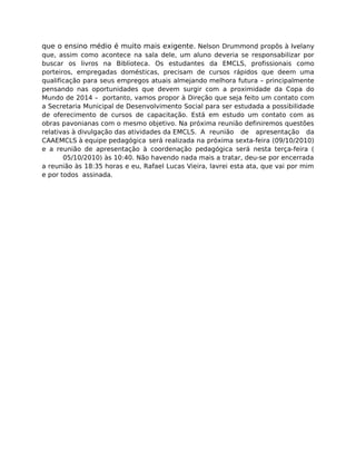 que o ensino médio é muito mais exigente. Nelson Drummond propôs à Ivelany
que, assim como acontece na sala dele, um aluno deveria se responsabilizar por
buscar os livros na Biblioteca. Os estudantes da EMCLS, profissionais como
porteiros, empregadas domésticas, precisam de cursos rápidos que deem uma
qualificação para seus empregos atuais almejando melhora futura – principalmente
pensando nas oportunidades que devem surgir com a proximidade da Copa do
Mundo de 2014 – portanto, vamos propor à Direção que seja feito um contato com
a Secretaria Municipal de Desenvolvimento Social para ser estudada a possibilidade
de oferecimento de cursos de capacitação. Está em estudo um contato com as
obras pavonianas com o mesmo objetivo. Na próxima reunião definiremos questões
relativas à divulgação das atividades da EMCLS. A reunião de apresentação da
CAAEMCLS à equipe pedagógica será realizada na próxima sexta-feira (09/10/2010)
e a reunião de apresentação à coordenação pedagógica será nesta terça-feira (
05/10/2010) às 10:40. Não havendo nada mais a tratar, deu-se por encerrada
a reunião às 18:35 horas e eu, Rafael Lucas Vieira, lavrei esta ata, que vai por mim
e por todos assinada.
 