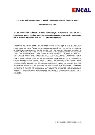 ATA DE REUNIÃO ORDINÁRIA DA COMISSÃO INTERNA DE PREVENÇÃO DE ACIDENTES
CIPA ENCAL 2014/2015
ATA DE REUNIÃO DA COMISSÃO INTERNA DE PREVENÇÃO DE ACIDENTES – CIPA DA ENCAL
CALDEIRARIA MANUTENÇÃO E MONTAGENS INDUSTRIAL LTDA, REALIZADA ÀS 08h00min DO
DIA DE 29 DE DEZEMBRO DE 2014, NA SALA DA ADMINISTRAÇÃO.
A REUNIÃO DEU INÍCIO COM A FALA DO TÉCNICO DE SEGURANÇA, DAYVD CAMPOS, QUE
FALOU SOBRE ASCONDIÇÕESRELATADASNA ULTIMA REUNIÃODA CIPA, DANDO O FEEDBACK
DA CONDIÇÃORELATADA PELO CIPEIRO JOÃO LEMOS A RESPEITO DA ÁREA DE CADEIRARIA, O
TÉCNICO DE SEGURANÇA DAYVD FALOU QUE A EMPRESA JÁ FEZ O ORÇAMENTO DAS LONAS
ANTI-CHAMAS PORÉM SÓ ESTA AGUARDANDO A EQUIPE DE COMPRAS DA EMPRESA FECHAR
COM O FORNECEDOR A COMPRAR DO MESMO PARA MONTAR O POSTO DE TRABALHO. O
CIPEIRO RAFAEL BARBOSA PEDIU PARA A EMPRESA DISPONIBLIZAR UM SUPORTE PARA
COLOCAR SABÃO LIQUIDO NOS BANHEIROS DA EMPRESA ENCAL, EM SEGUIDA O CIPEIRO
JOÃO LEMOS PEDIU PARA O PROCESSO DE HIGIENIZAÇÃO DAS MÁSCARAS SEREM MAIS
EFICIENTES. O TÉCNICO DE SEGURANÇA DAYVD CAMPOS, SE DISPÔS A RELATAR PARA O
PRESIDENTE AMARILDO COTA AS CONDIÇÕES CITADAS PELOS CIPEIROS E DAR TRATATIVA AS
CITUAÇÃO.
IPOJUCA,29 DE DEZEMBRO DE 2014.
 