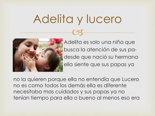 
 Adelita es solo una niña que
 busca la atención de sus pa-
 desde que nació su hermana
 ella siente que sus papas ya
no la quieren porque ella no entendía que Lucero
no es como todos los demás ella es diferente
necesitaba mas cuidados y sus papas ya no
tenían tiempo para ella o bueno al menos eso era
Adelita y lucero
 