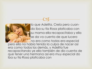 
lo que Adelita. Creía pero cuan-
do iba su tía Rosa platicaba con
su mama ella recapacitaba y ella
se da va cuenta de que lucero
no era como todas era especial
pero ella no había tenido la culpa de nacer así
era como todos los demás, y Adelita fue
recapacitando ye ella también de dio cuenta de
que tener una hermana así era muy especial do
iba su tía Rosa platicaba con
 
