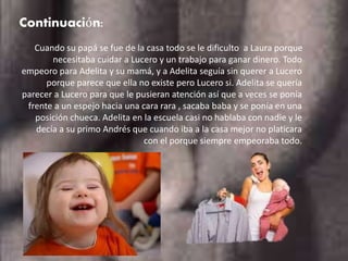 Continuación:
Cuando su papá se fue de la casa todo se le dificulto a Laura porque
necesitaba cuidar a Lucero y un trabajo para ganar dinero. Todo
empeoro para Adelita y su mamá, y a Adelita seguía sin querer a Lucero
porque parece que ella no existe pero Lucero si. Adelita se quería
parecer a Lucero para que le pusieran atención así que a veces se ponía
frente a un espejo hacia una cara rara , sacaba baba y se ponía en una
posición chueca. Adelita en la escuela casi no hablaba con nadie y le
decía a su primo Andrés que cuando iba a la casa mejor no platicara
con el porque siempre empeoraba todo.
 