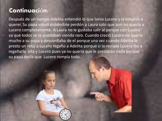 Continuación:
Después de un tiempo Adelita entendió lo que tenia Lucero y la empezó a
querer. Su papa volvió pidiéndole perdón a Laura solo que aun no quería a
Lucero completamente. A Laura no le gustaba salir al parque con Lucero
ya que todos se le quedaban viendo raro. Cuando creció Lucero no quería
mucho a su papa y desconfiaba de el porque una vez cuando Adelita le
presto un reloj a Lucero regaño a Adelita porque si lo rompía Lucero iba a
regañarla ella y Lucero pues ya no quería que le prestaran nada porque
su papá decía que Lucero rompía todo.
 