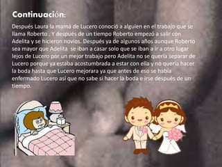 Continuación:
Después Laura la mamá de Lucero conoció a alguien en el trabajo que se
llama Roberto . Y después de un tiempo Roberto empezó a salir con
Adelita y se hicieron novios. Después ya de algunos años aunque Roberto
sea mayor que Adelita se iban a casar solo que se iban a ir a otro lugar
lejos de Lucero por un mejor trabajo pero Adelita no se quería separar de
Lucero porque ya estaba acostumbrada a estar con ella y no quería hacer
la boda hasta que Lucero mejorara ya que antes de eso se había
enfermado Lucero así que no sabe si hacer la boda e irse después de un
tiempo.
 