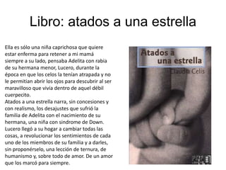 Libro: atados a una estrella
Ella es sólo una niña caprichosa que quiere
estar enferma para retener a mi mamá
siempre a su lado, pensaba Adelita con rabia
de su hermana menor, Lucero, durante la
época en que los celos la tenían atrapada y no
le permitian abrir los ojos para descubrir al ser
maravilloso que vivía dentro de aquel débil
cuerpecito.
Atados a una estrella narra, sin concesiones y
con realismo, los desajustes que sufrió la
familia de Adelita con el nacimiento de su
hermana, una niña con sindrome de Down.
Lucero llegó a su hogar a cambiar todas las
cosas, a revolucionar los sentimientos de cada
uno de los miembros de su familia y a darles,
sin proponérselo, una lección de ternura, de
humanismo y, sobre todo de amor. De un amor
que los marcó para siempre.
 