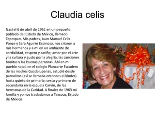 Claudia celis
Nací el 6 de abril de 1951 en un pequeño
poblado del Estado de México, llamado
Tepexpan. Mis padres, Juan Manuel Celis
Ponce y Sara Aguirre Espinosa, nos criaron a
mis hermanos y a mí en un ambiente de
cordialidad, respeto y cariño; amor por el arte
y la cultura y gusto por la alegría, las canciones
bonitas y las buenas personas. Ahí en mi
pueblo natal, en el colegio Plancarte Escudero
de las madres Guadalupanas, estudié desde
parvulitos (así se llamaba entonces el kínder)
hasta quinto de primaria; sexto y primero de
secundaria en la escuela Carvin, de las
hermanas de la Caridad. A finales de 1963 mi
familia y yo nos trasladamos a Texcoco, Estado
de México
 
