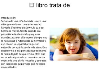 El libro trata de
Introducción:
Se trata de una niña llamada Lucero una
niña que nació con una enfermedad
llamada Síndrome de Down, la cual su
hermana mayor Adelita cuando era
pequeña le tenía envidia ya que su
mamáestaba con ella todo el tiempo y no
le hacía caso a Adelita por su hermana y
eso ella no lo soportaba ya que no
entendía por qué le ponía más atención a
Lucero y no a ella pensaba que su mamá
la había dejado de querer mientras que
no es así ya que solo su mamá no se da
cuenta de que ella la necesita y que esta
con lucero por culpa y por qué necesita
más cuidados.
 