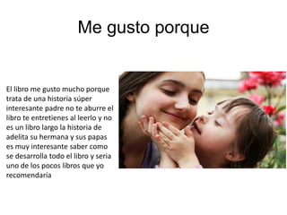 Me gusto porque
El libro me gusto mucho porque
trata de una historia súper
interesante padre no te aburre el
libro te entretienes al leerlo y no
es un libro largo la historia de
adelita su hermana y sus papas
es muy interesante saber como
se desarrolla todo el libro y seria
uno de los pocos libros que yo
recomendaría
 