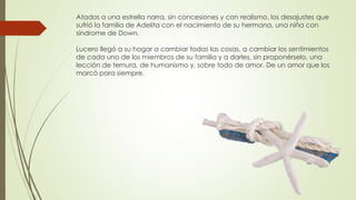 Atados a una estrella narra, sin concesiones y con realismo, los desajustes que
sufrió la familia de Adelita con el nacimiento de su hermana, una niña con
síndrome de Down.
Lucero llegó a su hogar a cambiar todas las cosas, a cambiar los sentimientos
de cada uno de los miembros de su familia y a darles, sin proponérselo, una
lección de ternura, de humanismo y, sobre todo de amor. De un amor que los
marcó para siempre.
 