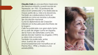 Claudia Celis es una escritora mexicana
de literatura infantil y juvenil nacida en
Tepexpán, en 1951. Es profesora de
educación preescolar y ha dedicado la
mayor parte de su vida a la docencia.
También es colaboradora tanto en
periódicos como en revistas culturales
de circulación nacional.
Cursó la diplomatura de Creación
Literaria en la Escuela para Escritores de
la Sogem.
Celis ha publicado con gran éxito tanto
en su país de origen como en España,
de la mano de editoriales como SM,
siendo Donde habitan los ángeles (1997)
su obra más conocida.
También ha publicado, entre
otros: Sueños de una niña
enamorada(mención honorífica en el
Premio FILIJ, 1994) y Atados a una
estrella(2002).
 