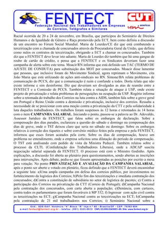 Federação Nacional dos Trabalhadores em Empresas
                            de Corr eios, Telégr afos e Similares

Racial ocorrida de 20 a 24 de novembro, em Brasília, que participou do Seminário de Direitos
Humanos e da Igualdade de Gênero e Raça promovido pela ECT, bem como definiu a discussão
de um encontro no Fórum Social Mundial. Maria de Lourdes/CE diz que está combatendo a
terceirização com a chamada de concursados através da Procuradoria Geral da União, que definiu
como nulos os contratos de terceirização, obrigando a ECT a chamar os concursados. Também
diz que a FENTECT deve levar isto adiante. Maria de Lourdes diz também que há uma gangue de
roubo de cartão de crédito, e pensa que a FENTECT e os Sindicatos deveriam fazer uma
campanha de alerta sobre este tema. Moacir/RN informa que está definido um TAC (TERMO DE
AJUSTE DE CONDUTA) para substituição dos MOT por concursados. Moacir disse lamentar
que pessoas, que inclusive foram do Movimento Sindical, agora reprimam o Movimento, cita
João Maria que está utilizando de ações anti-sindicais no RN. Simone/BA relata problemas de
comunicação do PCCS, diz que a comunicação é ruim e confunde a todos. Dorta relata que não
existe informe e sim desinforme. Diz que deveriam ser divulgadas as atas de reunião entre a
FENTECT e a Comissão de PCCS. Também relata a situação de ataque à USP, onde existe
projeto de privatização e relata problemas de perseguições na ocupação da USP. Rogério informa
sobre a retomada do trabalho dos Correios na luta contra a AIDS, também fala sobre a greve geral
em Portugal e Reino Unido contra a demissão e privatização, inclusive dos correios. Ressalta a
necessidade de se posicionar com uma moção contra a privatização da CTT e pela solidariedade à
luta daqueles trabalhadores. Os trabalhos foram suspensos às 12 horas e retomados às 14 horas
com o item CAMPANHA SALARIAL. Iniciando o ponto, passou-se a palavra ao Dr. Adovaldo,
Assessor Jurídico da FENTECT, que falou sobre os embargos de declaração. Sobre a
compensação dos dias parados, esclareceu a questão do sábado e domingo na compensação dos
dias de greve, onde o TST deixou claro que seria no sábado ou domingo. Sobre os embargos
relativos à correção dos tíquetes e sobre convênio médico feitos pela empresa e pela FENTECT,
informou que esses foram acatados pela corte. Sobre os dias de compensação, houve um
problema no entendimento, onde a empresa solicitou uma dilatação do período de compensação.
O TST está analisando com pedido de vista da Ministra Peduzzi. Também relatou sobre o
processo da CLTL (Confederação dos Trabalhadores Liberais), onde a ADCAP suscita
negociação salarial separada da FENTECT. O processo está com o Ministro Godinho. Após
explicações, a discussão foi aberta ao plenário para questionamentos, sendo abertas as inscrições
para intervenções. Após debate, pediu-se que fossem apresentadas as posições por escrito a mesa
para votação. No ponto PRIVATIZAÇÃO E AVALIAÇÃO DA CAMPANHA SALARIAL,
após o ponto ser aberto e votado em plenário, ficou definido que a FENTECT deverá encaminhar
a seguinte luta: a)Uma ampla campanha em defesa dos correios público, por investimentos no
fortalecimento da logística dos Correios; b)Pelo fim das terceirizações e imediata contratação dos
concursados; d)Contra a constituição de subsidiária no setor de logística de pacotes; e) Contra a
participação dos Correios na privatização da CTT (Correio de Portugal); d)Campanha Nacional
pela contratação dos concursados, com carta aberta a população; e)Denúncia, com cartazes,
contra todos os parlamentares que foram favoráveis à MP 532; f) Ingressar com ação civil contra
as terceirizações na ECT; g)Campanha Nacional contra as terceirizações na ECT; h)Campanha
pela contratação de 21 mil trabalhadores nos Correios; i) Seminário Nacional sobre a
                    End.: SDS Edif. Venâncio “V” Bloco “R” loja n.º 60 - Brasília/DF - CEP: 70393-904
    e - m a i l : f e n t e c t @ f e n t e c t . o r g . b r - t e l e f a x : . ( 0 6 1 ) 3 3 2 3 - 8 8 1 0 CNPJ 03.659.034/0001–80- Site: www.fentect.org.br
 