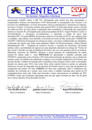 Federação Nacional dos Trabalhadores em Empresas
                            de Corr eios, Telégr afos e Similares

privatização; j)ADIN contra a MP 532; l)Campanha pela anistia dos dias descontados e
compensados; m)Fazer um documento à OIT denunciando as perseguições dos Correios e do
Governo aos trabalhadores. n) Fazer documento contra as perseguições e protocolar na empresa,
Governo e Central. o) Encontro jurídico para janeiro/2012. p) Aprovada moção contra a divisão
do estado do Pará. q) Carta aberta à população pela contratação; r) Retomada das negociações
relativas à clausula 45; s)Campanha pela saída do presidente da ECT, Vagner Pinheiro e todos os
Vice-Presidentes e Assessores ex-sindicalistas; t) Aprovado o estado de greve para
dezembro/2011. No ponto PCCS, foi passada a palavra à Comissão de PCCS, que conduziu todo
o a trabalho. Após debate, ficou definido: a) Inversão do Terno de Não Aceite para "TERMO DE
ACEITE”; b)Solicitar prorrogação de entrega do termo, com prazo estabelecendo em calendário,
e discussão dos pontos que ainda estão pendentes: Matriz de Desenvolvimento, Tabela Salarial
Realinhamento, PIE - Programa de Incentivo Escolar, e extensão de Adicionais; c)Consulta
jurídica sobre a possibilidade de ingresso de ação propondo adiamento da entrega do "Termo de
não Aceite", baseado em ação do Sindicato de Goiás, que teve essa garantia através de liminar;
d)Solicitar assessoria do DIEESE referente a nossa proposta de realinhamento da tabela
salarial. No debate sobre o item POSTALIS foi apresentado o trabalho realizado pela
FENTECT, juntamente com o Postalis e ECT para democratização do instituto com a reforma do
estatuto social. O trabalho será submetido à empresa e ao Conselho Deliberativo do Postalis, que
deverão decidir. Também foi relatado pelo Conselheiro eleito, Rogério Ubine, sobre a reavaliação
atuarial nos planos para 2012, bem como falou sobre matéria relativa à perda em aplicação
financeira, em que foi repassada nota da diretoria do Postalis (anexa a esta), que dá garantias de
recuperação das perdas. No item ANISTIA foi feita uma explanação sobre o andamento dos
trabalhos da Comissão de a anistia, bem como sobre o trabalho realizado para anistia de 50
companheiros(as) neste mês. Nada mais havendo a tratar, encerraram-se os trabalhos do XIV
CONSIN, sendo suas resoluções registradas nesta ata que segue assinada em duas vias de igual
teor e forma. Brasília, 02 de dezembro de 2011.




Jose Rivaldo da Silva                             Amanda Gomes Corsino                                             Rogério Ferreira Ubine
  Mesa Coordenadora                                      Mesa Coordenadora                                               Mesa Coordenadora




                    End.: SDS Edif. Venâncio “V” Bloco “R” loja n.º 60 - Brasília/DF - CEP: 70393-904
    e - m a i l : f e n t e c t @ f e n t e c t . o r g . b r - t e l e f a x : . ( 0 6 1 ) 3 3 2 3 - 8 8 1 0 CNPJ 03.659.034/0001–80- Site: www.fentect.org.br
 