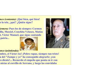 nco (contento): ¡Qué bien, qué bien!
n la tele, ¿qué? ¿Quién sigue?

ermera: Pues los de siempre: Carmen
illa, Massiel, Conchita Velasco, Matías
t, Víctor Manuel, que sigue cantando
 patria...



anco (asintiendo):
 mbre, el Víctor ése! ¡Pobre rapaz, siempre tan triste!
a del "Zampo y yo" ha conseguido alegrarle; ¡con
to diente!... Recuerdo el empeño que ponía en ir con
 nietas al corrillo de Serrano, y luego las convidaba
 