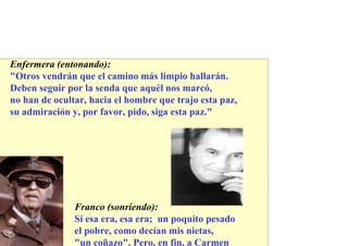 Enfermera (entonando):
"Otros vendrán que el camino más limpio hallarán.
Deben seguir por la senda que aquél nos marcó,
no han de ocultar, hacia el hombre que trajo esta paz,
su admiración y, por favor, pido, siga esta paz."




               Franco (sonriendo):
               Sí esa era, esa era; un poquito pesado
               el pobre, como decían mis nietas,
               "un coñazo". Pero, en fin, a Carmen
 