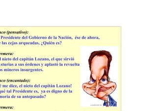 nco (pensativo):
 Presidente del Gobierno de la Nación, ése de ahora,
e las cejas arqueadas, ¿Quién es?

ermera:
 l nieto del capitán Lozano, el que sirvió
Asturias a sus órdenes y aplastó la revuelta
os mineros insurgentes.

nco (encantado):
é me dice, el nieto del capitán Lozano!
qué tal Presidente es, ya es digno de la
moria de su antepasado?

ermera:
 