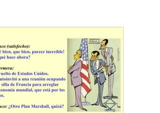 nco (satisfecho):
é bien, que bien, parece increíble!
qué hace ahora?

ermera:
vuelto de Estados Unidos.
 utoinvitó a una reunión ocupando
a silla de Francia para arreglar
conomía mundial, que está por los
 os.

nco: ¿Otro Plan Marshall, quizá?
 