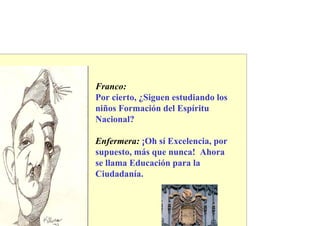 Franco:
Por cierto, ¿Siguen estudiando los
niños Formación del Espíritu
Nacional?

Enfermera: ¡Oh sí Excelencia, por
supuesto, más que nunca! Ahora
se llama Educación para la
Ciudadanía.
 