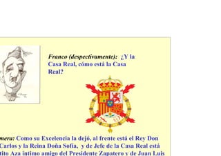 Franco (despectivamente): ¿Y la
                 Casa Real, cómo está la Casa
                 Real?




mera: Como su Excelencia la dejó, al frente está el Rey Don
Carlos y la Reina Doña Sofía, y de Jefe de la Casa Real está
tito Aza íntimo amigo del Presidente Zapatero y de Juan Luis
 