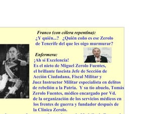 Franco (con cólera repentina):
 ¿Y quién...? ¿Quién coño es ese Zerolo
 de Tenerife del que les oigo murmurar?

  Enfermera:
 ¡Ah sí Excelencia!
Es el nieto de Miguel Zerolo Fuentes,
 el brillante fascista Jefe de Sección de
Acción Ciudadana, Fiscal Militar y
Juez Instructor Militar especialista en delitos
de rebelión a la Patria. Y su tío abuelo, Tomás
Zerolo Fuentes, médico encargado por Vd.
de la organización de los servicios médicos en
los frentes de guerra y fundador después de
la Clínica Zerolo.
 