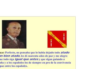 nco: Perfecto, no pensaba que lo había dejado todo atado
an bien atado, les dí cuarenta años de paz y me alegro
 ue todo siga igual que antes y que sigan guiando a
aña y a los españoles los de siempre en pro de la convivencia
 paz entre los españoles.
 