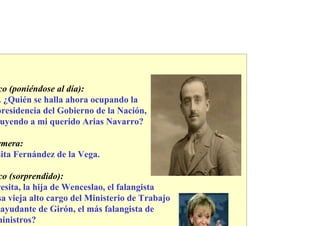 co (poniéndose al día):
 . ¿Quién se halla ahora ocupando la
presidencia del Gobierno de la Nación,
 uyendo a mi querido Arias Navarro?

rmera:
sita Fernández de la Vega.

co (sorprendido):
resita, la hija de Wenceslao, el falangista
sa vieja alto cargo del Ministerio de Trabajo
 ayudante de Girón, el más falangista de
ministros?
 