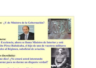 o: ¿Y de Ministro de la Gobernación?




mera:
o Excelencia, ahora se llama Ministro de Interior y está
dito Pérez Rubalcaba, el hijo de uno de vuestros militares
 eles al Régimen, suboficial de aviación.

o (incrédulo):
me dice! ¿No estará usted intentando
arme para no darme un disgusto verdad?
 