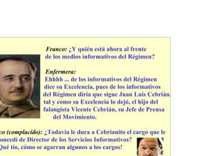 Franco: ¿Y quién está ahora al frente
                 de los medios informativos del Régimen?

                 Enfermera:
                 Ehhhh ... de los informativos del Régimen
                dice su Excelencia, pues de los informativos
                del Régimen diría que sigue Juan Luis Cebrián,
                tal y como su Excelencia lo dejó, el hijo del
                falangista Vicente Cebrián, su Jefe de Prensa
                    del Movimiento.

co (complacido): ¿Todavía le dura a Cebrianito el cargo que le
oncedí de Director de los Servicios Informativos?
Qué tío, cómo se agarran algunos a los cargos!
 