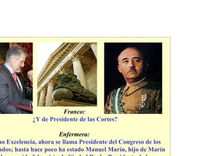 Franco:
            ¿Y de Presidente de las Cortes?

                      Enfermera:
no Excelencia, ahora se llama Presidente del Congreso de los
ados; hasta hace poco ha estado Manuel Marín, hijo de Marín
 