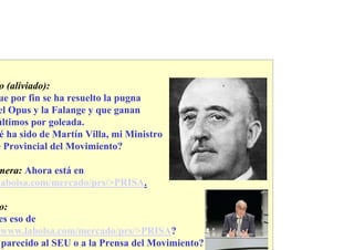 o (aliviado):
ue por fin se ha resuelto la pugna
el Opus y la Falange y que ganan
últimos por goleada.
 é ha sido de Martín Villa, mi Ministro
e Provincial del Movimiento?

mera: Ahora está en
labolsa.com/mercado/prs/>PRISA.

 o:
es eso de
/www.labolsa.com/mercado/prs/>PRISA?
 parecido al SEU o a la Prensa del Movimiento?
 