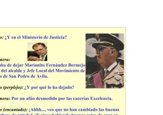 o: ¿Y en el Ministerio de Justicia?



mera:
aba de dejar Marianito Fernández Bermejo,
  del alcalde y Jefe Local del Movimiento de
 s de San Pedro de Avila.

o (perplejo): ¿Y por qué lo ha dejado?

mera: Por un afán desmedido por las cacerías Excelencia.

o (encantado): ¡Ahhh..., veo que no han cambiado las buenas
 