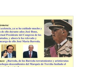 ermera:
Excelencia, ya se ha cuidado mucho y
n de ello durante años José Bono,
 ctual Presidente del Congreso de los
 utados, y ahora le ha relevado y
 ncarga de ello José María Barreda.




nco: ¿Barreda, de los Barreda terratenientes y aristócratas
nchegos descendientes del Marqués de Treviño fusilado el
 