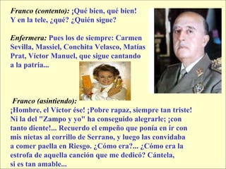 Franco (contento):  ¡Qué bien, qué bien!  Y en la tele, ¿qué? ¿Quién sigue? Enfermera:  Pues los de siempre: Carmen  Sevilla, Massiel, Conchita Velasco, Matías  Prat, Víctor Manuel, que sigue cantando  a la patria... Franco (asintiendo):   ¡Hombre, el Víctor ése! ¡Pobre rapaz, siempre tan triste!  Ni la del "Zampo y yo" ha conseguido alegrarle; ¡con  tanto diente!... Recuerdo el empeño que ponía en ir con  mis nietas al corrillo de Serrano, y luego las convidaba  a comer paella en Riesgo. ¿Cómo era?... ¿Cómo era la  estrofa de aquella canción que me dedicó? Cántela,  si es tan amable... 