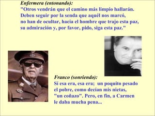 Enfermera (entonando):   "Otros vendrán que el camino más limpio hallarán. Deben seguir por la senda que aquél nos marcó,  no han de ocultar, hacia el hombre que trajo esta paz,  su admiración y, por favor, pido, siga esta paz." Franco (sonriendo):   Sí esa era, esa era;  un poquito pesado el pobre, como decían mis nietas,  "un coñazo". Pero, en fin, a Carmen  le daba mucha pena... 