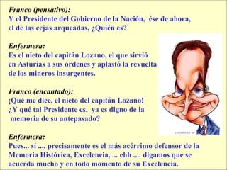 Franco (pensativo):   Y el Presidente del Gobierno de la Nación,  ése de ahora,  el de las cejas arqueadas, ¿Quién es? Enfermera:  Es el nieto del capitán Lozano, el que sirvió  en Asturias a sus órdenes y aplastó la revuelta  de los mineros insurgentes. Franco (encantado):  ¡Qué me dice, el nieto del capitán Lozano!  ¿Y qué tal Presidente es,  ya es digno de la memoria de su antepasado? Enfermera:   Pues... sí ..., precisamente es el más acérrimo defensor de la  Memoria Histórica, Excelencia, ... ehh .... digamos que se  acuerda mucho y en todo momento de su Excelencia. 