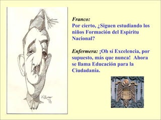 Franco:   Por cierto, ¿Siguen estudiando los niños Formación del Espíritu Nacional? Enfermera:   ¡Oh sí Excelencia, por supuesto, más que nunca!  Ahora se llama Educación para la Ciudadanía. 