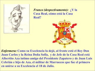 Franco (despectivamente):   ¿Y la Casa Real, cómo está la Casa Real? Enfermera:   Como su Excelencia la dejó, al frente está el Rey Don  Juan Carlos y la Reina Doña Sofía,  y de Jefe de la Casa Real está  Albertito Aza íntimo amigo del Presidente Zapatero y de Juan Luis  Cebrián e hijo de Aza, el militar de Marruecos que fue el primero  en unirse a su Excelencia el 18 de Julio. 