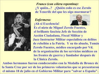 Franco (con cólera repentina):  ¿Y quién...?  ¿Quién coño es ese Zerolo  de Tenerife del que les oigo murmurar? Enfermera:  ¡Ah sí Excelencia!  Es el nieto de Miguel Zerolo Fuentes,  el brillante fascista Jefe de Sección de  Acción Ciudadana, Fiscal Militar y  Juez Instructor Militar especialista en delitos  de rebelión a la Patria.  Y su tío abuelo, Tomás  Zerolo Fuentes, médico encargado por Vd.  de la organización de los servicios médicos en  los frentes de guerra y fundador después de  la Clínica Zerolo.  Ambos hermanos fueron condecorados con la Medalla de Bronce de la Santa Cruz por ser de los primeros voluntarios que se presentaron  el mismo 18 de julio en el Gobierno Militar para "salvar a España". 
