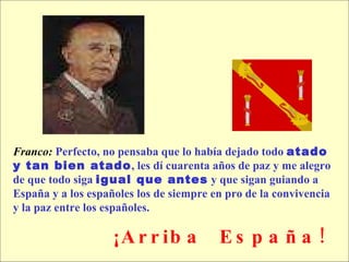 Franco:   Perfecto, no pensaba que lo había dejado todo  atado  y tan bien atado , les dí cuarenta años de paz y me alegro  de que todo siga  igual que antes  y que sigan guiando a España y a los españoles los de siempre en pro de la convivencia  y la paz entre los españoles.  ¡Arriba  España! 
