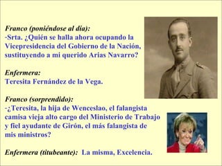 Franco (poniéndose al día):  Srta. ¿Quién se halla ahora ocupando la  Vicepresidencia del Gobierno de la Nación,  sustituyendo a mi querido Arias Navarro? Enfermera:   Teresita Fernández de la Vega. Franco (sorprendido):   ¿Teresita, la hija de Wenceslao, el falangista  camisa vieja alto cargo del Ministerio de Trabajo  y fiel ayudante de Girón, el más falangista de  mis ministros? Enfermera (titubeante):   La misma, Excelencia. 