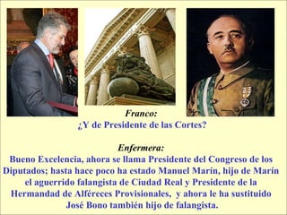 Franco:   ¿Y de Presidente de las Cortes? Enfermera:   Bueno Excelencia, ahora se llama Presidente del Congreso de los  Diputados; hasta hace poco ha estado Manuel Marín, hijo de Marín  el aguerrido falangista de Ciudad Real y Presidente de la  Hermandad de Alféreces Provisionales,  y ahora le ha sustituido  José Bono también hijo de falangista. 