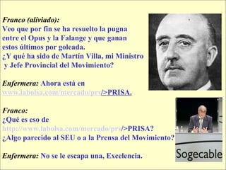 Franco (aliviado):  Veo que por fin se ha resuelto la pugna  entre el Opus y la Falange y que ganan  estos últimos por goleada.  ¿Y qué ha sido de Martín Villa, mi Ministro y Jefe Provincial del Movimiento? Enfermera:   Ahora está en  www.labolsa.com /mercado/ prs />PRISA . Franco:   ¿Qué es eso de   http:// www.labolsa.com /mercado/ prs />PRISA ?   ¿Algo parecido al SEU o a la Prensa del Movimiento? Enfermera:   No se le escapa una, Excelencia. 