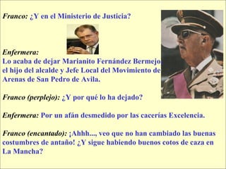Franco:   ¿Y en el Ministerio de Justicia? Enfermera:   Lo acaba de dejar Marianito Fernández Bermejo,  el hijo del alcalde y Jefe Local del Movimiento de Arenas de San Pedro de Avila. Franco (perplejo):   ¿Y por qué lo ha dejado? Enfermera:   Por un afán desmedido por las cacerías Excelencia. Franco (encantado):   ¡Ahhh..., veo que no han cambiado las buenas  costumbres de antaño! ¿Y sigue habiendo buenos cotos de caza en  La Mancha? 