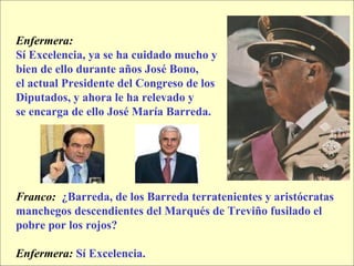 Enfermera:  Sí Excelencia, ya se ha cuidado mucho y  bien de ello durante años José Bono,  el actual Presidente del Congreso de los  Diputados, y ahora le ha relevado y  se encarga de ello José María Barreda. Franco:   ¿Barreda, de los Barreda terratenientes y aristócratas  manchegos descendientes del Marqués de Treviño fusilado el  pobre por los rojos? Enfermera:   Sí Excelencia. 