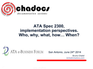 Bruno Chatel 
bcha@chadocs.com 
ATA Spec 2300, 
implementation perspectives. 
Who, why, what, how… When? 
San Antonio, June 24th 2014 
1 June 24 2014 
 