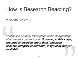 How is Research Reacting?
A recent review…
Veriﬁcation typically takes place at the design stage
of a business process type. However, at this stage,
required knowledge about data (database
schema, integrity constraints) is typically not yet
available.
16
 