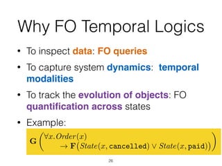 Why FO Temporal Logics
• To inspect data: FO queries
• To capture system dynamics: temporal
modalities
• To track the evolution of objects: FO
quantiﬁcation across states
• Example:  
It is always the case that every order  
is eventually either cancelled or paid
26
G
✓
8x.Order(x)
! F State(x, cancelled) _ State(x, paid)
◆
 
