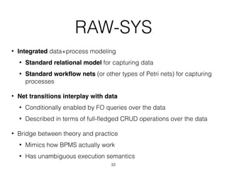RAW-SYS
• Integrated data+process modeling
• Standard relational model for capturing data
• Standard workﬂow nets (or other types of Petri nets) for capturing
processes
• Net transitions interplay with data
• Conditionally enabled by FO queries over the data
• Described in terms of full-ﬂedged CRUD operations over the data
• Bridge between theory and practice
• Mimics how BPMS actually work
• Has unambiguous execution semantics
33
 