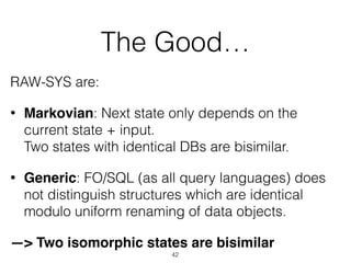 The Good…
RAW-SYS are:
• Markovian: Next state only depends on the
current state + input.  
Two states with identical DBs are bisimilar.
• Generic: FO/SQL (as all query languages) does
not distinguish structures which are identical
modulo uniform renaming of data objects.
—> Two isomorphic states are bisimilar
42
 
